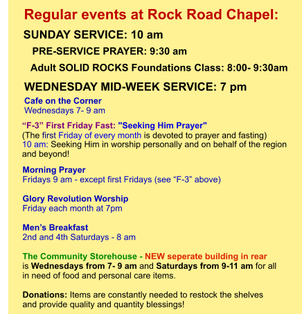 Morning Prayer  Fridays 9 am - except first Fridays (see “F-3” above)  Glory Revolution Worship Friday each month at 7pm  Men’s Breakfast 2nd and 4th Saturdays - 8 am  The Community Storehouse - NEW seperate building in rear is Wednesdays from 7- 9 am and Saturdays from 9-11 am for all  in need of food and personal care items.    Donations: Items are constantly needed to restock the shelves  and provide quality and quantity blessings!         “F-3” First Friday Fast: "Seeking Him Prayer"  (The first Friday of every month is devoted to prayer and fasting)  10 am: Seeking Him in worship personally and on behalf of the region  and beyond!             Adult SOLID ROCKS Foundations Class: 8:00- 9:30am Cafe on the Corner Wednesdays 7- 9 am PRE-SERVICE PRAYER: 9:30 am   SUNDAY SERVICE: 10 am    Regular events at Rock Road Chapel: WEDNESDAY MID-WEEK SERVICE: 7 pm
